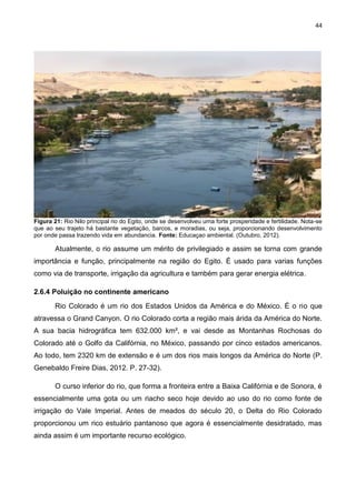 44
Figura 21: Rio Nilo principal rio do Egito, onde se desenvolveu uma forte prosperidade e fertilidade. Nota-se
que ao seu trajeto há bastante vegetação, barcos, e moradias, ou seja, proporcionando desenvolvimento
por onde passa trazendo vida em abundancia. Fonte: Educaçao ambiental. (Outubro, 2012).
Atualmente, o rio assume um mérito de privilegiado e assim se torna com grande
importância e função, principalmente na região do Egito. É usado para varias funções
como via de transporte, irrigação da agricultura e também para gerar energia elétrica.
2.6.4 Poluição no continente americano
Rio Colorado é um rio dos Estados Unidos da América e do México. É o rio que
atravessa o Grand Canyon. O rio Colorado corta a região mais árida da América do Norte.
A sua bacia hidrográfica tem 632.000 km², e vai desde as Montanhas Rochosas do
Colorado até o Golfo da Califórnia, no México, passando por cinco estados americanos.
Ao todo, tem 2320 km de extensão e é um dos rios mais longos da América do Norte (P.
Genebaldo Freire Dias, 2012. P. 27-32).
O curso inferior do rio, que forma a fronteira entre a Baixa Califórnia e de Sonora, é
essencialmente uma gota ou um riacho seco hoje devido ao uso do rio como fonte de
irrigação do Vale Imperial. Antes de meados do século 20, o Delta do Rio Colorado
proporcionou um rico estuário pantanoso que agora é essencialmente desidratado, mas
ainda assim é um importante recurso ecológico.
 