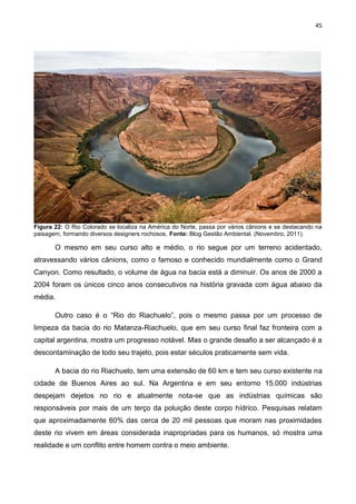 45
Figura 22: O Rio Colorado se localiza na América do Norte, passa por vários cânions e se destacando na
paisagem, formando diversos designers rochosos. Fonte: Blog Gestão Ambiental. (Novembro, 2011).
O mesmo em seu curso alto e médio, o rio segue por um terreno acidentado,
atravessando vários cânions, como o famoso e conhecido mundialmente como o Grand
Canyon. Como resultado, o volume de água na bacia está a diminuir. Os anos de 2000 a
2004 foram os únicos cinco anos consecutivos na história gravada com água abaixo da
média.
Outro caso é o “Rio do Riachuelo”, pois o mesmo passa por um processo de
limpeza da bacia do rio Matanza-Riachuelo, que em seu curso final faz fronteira com a
capital argentina, mostra um progresso notável. Mas o grande desafio a ser alcançado é a
descontaminação de todo seu trajeto, pois estar séculos praticamente sem vida.
A bacia do rio Riachuelo, tem uma extensão de 60 km e tem seu curso existente na
cidade de Buenos Aires ao sul. Na Argentina e em seu entorno 15.000 indústrias
despejam dejetos no rio e atualmente nota-se que as indústrias químicas são
responsáveis por mais de um terço da poluição deste corpo hídrico. Pesquisas relatam
que aproximadamente 60% das cerca de 20 mil pessoas que moram nas proximidades
deste rio vivem em áreas considerada inapropriadas para os humanos, só mostra uma
realidade e um conflito entre homem contra o meio ambiente.
 