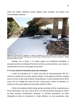 48
outros são detritos altamente nocivos jogados pelas indústrias, que poluem sem
conscientização ambiental.
Figura 25: Observa-se em destaque o impacto ambiental que este ambiente sofre pelos despejos de
resíduos sólidos vindos das indústrias que se desenvolvem aceleradamente e resíduos domésticos. Fonte:
Blog Verde. (Março, 2014).
Contudo, com o tempo, o rio Iguaçu perdeu sua importância estratégica. A
ocupação econômica da Baixada Fluminense derrubou as matas nativas, o que causou o
assoreamento dos rios e a diminuição de sua vazão.
2.7 O caso da Baía de Guanabara palco das olimpíadas
A Baía de Guanabara em si, ocupa uma área de aproximadamente 380 km²,
incluindo a superfície de suas ilhas, pedras e ilhotas. A maior largura é de 28 km, atingida
entre a foz dos rios São João de Meriti e Guapi-Macacu e a maior extensão são de 38 km
entre a foz do rio Magé até a barra da baía. A barra possui 1.500m de extensão, e é
dividida em dois canais pela ilha de Cotunduba (COELHO, 2007).
A Baía de Guanabara também abriga grande quantidade de ilhas, destacando-se a
Ilha do Governador, com seus mais de 40 km². As mais de 80 ilhas presentes no interior
da Baía possuem características diferentes. O principal ecossistema da Bacia
Hidrográfica da Baía de Guanabara é a Mata Atlântica, um dos ecossistemas mais
 