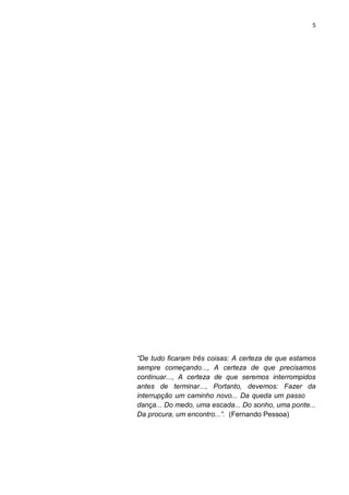 5
“De tudo ficaram três coisas: A certeza de que estamos
sempre começando..., A certeza de que precisamos
continuar..., A certeza de que seremos interrompidos
antes de terminar..., Portanto, devemos: Fazer da
interrupção um caminho novo... Da queda um passo de
dança... Do medo, uma escada... Do sonho, uma ponte...
Da procura, um encontro...”. (Fernando Pessoa)
 