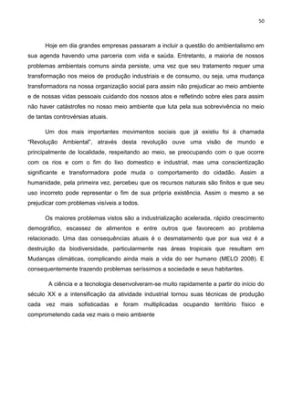 50
Hoje em dia grandes empresas passaram a incluir a questão do ambientalismo em
sua agenda havendo uma parceria com vida e saúda. Entretanto, a maioria de nossos
problemas ambientais comuns ainda persiste, uma vez que seu tratamento requer uma
transformação nos meios de produção industriais e de consumo, ou seja, uma mudança
transformadora na nossa organização social para assim não prejudicar ao meio ambiente
e de nossas vidas pessoais cuidando dos nossos atos e refletindo sobre eles para assim
não haver catástrofes no nosso meio ambiente que luta pela sua sobrevivência no meio
de tantas controvérsias atuais.
Um dos mais importantes movimentos sociais que já existiu foi à chamada
“Revolução Ambiental”, através desta revolução ouve uma visão de mundo e
principalmente de localidade, respeitando ao meio, se preocupando com o que ocorre
com os rios e com o fim do lixo domestico e industrial, mas uma conscientização
significante e transformadora pode muda o comportamento do cidadão. Assim a
humanidade, pela primeira vez, percebeu que os recursos naturais são finitos e que seu
uso incorreto pode representar o fim de sua própria existência. Assim o mesmo a se
prejudicar com problemas visíveis a todos.
Os maiores problemas vistos são a industrialização acelerada, rápido crescimento
demográfico, escassez de alimentos e entre outros que favorecem ao problema
relacionado. Uma das consequências atuais é o desmatamento que por sua vez é a
destruição da biodiversidade, particularmente nas áreas tropicais que resultam em
Mudanças climáticas, complicando ainda mais a vida do ser humano (MELO 2008). E
consequentemente trazendo problemas seríssimos a sociedade e seus habitantes.
A ciência e a tecnologia desenvolveram-se muito rapidamente a partir do início do
século XX e a intensificação da atividade industrial tornou suas técnicas de produção
cada vez mais sofisticadas e foram multiplicadas ocupando território físico e
comprometendo cada vez mais o meio ambiente
 