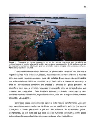 51
Figura 27: Observa-se um corrego desaguando em um rios, ver que qua aágua alem de poluida por
residuos liquidos de esgotos urbanos há também a presença de residuos solidos devido ao lançamento de
lixo no enotorno ou nas ruas cidades, em geral são arrastados para os corregos pelos vento ou por chuvas.
Fonte: Blog Papo Fisico em 2008.
Com o desenvolvimento das indústrias os gases e seus derivados tem sua marca
registrada ainda mais forte na atualidade, descontrolando ao meio ambiente e fazendo
com que ocorra reações esperadas, mais não evitadas. Esses gases são empregados
nas mais variadas modalidades industriais, tendo funcionalidade diversa em seu campo e
area de aplicação.Isso aumentou em excesso a emissão de gases poluentes na
atmosfera, sem que, a princípio, houvesse preocupação com as consequências que
poderiam ser provocadas. Essa Atividade Humana foi ficando crucial para o meio
ambiente matando e destruindo, espécies,mata ciliar,solos fertil e degrada areas perfeitas
até então.( MELO, 2008).
Com todos esses acontecimentos agindo a todo instante transformando vidas em
risco, percebe-se que as mudanças climáticas vem se modificando ao longo dos tempos
começando a serem percebidas e por sua vez atribuidas ao aquecimento global.
Compreendeu-se com tudo isso que caso os seres humanos continuem a emitir gases
industriais em larga escala ainda mais podemos chegar a fins destruidores.
 