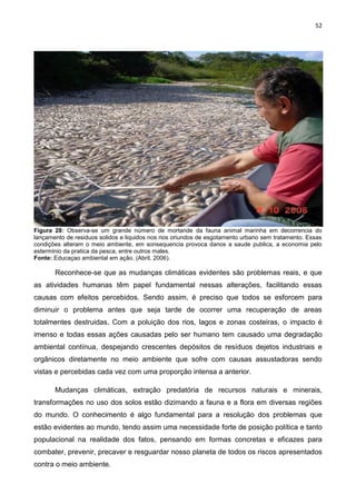 52
Figura 28: Observa-se um grande número de mortande da fauna animal marinha em decorrencia do
lançamento de residuos solidos e liquidos nos rios oriundos de esgotamento urbano sem tratamento. Essas
condições alteram o meio ambiente, em sonsequencia provoca danos a saude publica, a economia pelo
esterminio da pratica da pesca, entre outros males.
Fonte: Educaçao ambiental em ação. (Abril, 2006).
Reconhece-se que as mudanças climáticas evidentes são problemas reais, e que
as atividades humanas têm papel fundamental nessas alterações, facilitando essas
causas com efeitos percebidos. Sendo assim, é preciso que todos se esforcem para
diminuir o problema antes que seja tarde de ocorrer uma recuperação de areas
totalmentes destruidas. Com a poluição dos rios, lagos e zonas costeiras, o impacto é
imenso e todas essas ações causadas pelo ser humano tem causado uma degradação
ambiental contínua, despejando crescentes depósitos de resíduos dejetos industriais e
orgânicos diretamente no meio ambiente que sofre com causas assustadoras sendo
vistas e percebidas cada vez com uma proporção intensa a anterior.
Mudanças climáticas, extração predatória de recursos naturais e minerais,
transformações no uso dos solos estão dizimando a fauna e a flora em diversas regiões
do mundo. O conhecimento é algo fundamental para a resolução dos problemas que
estão evidentes ao mundo, tendo assim uma necessidade forte de posição política e tanto
populacional na realidade dos fatos, pensando em formas concretas e eficazes para
combater, prevenir, precaver e resguardar nosso planeta de todos os riscos apresentados
contra o meio ambiente.
 