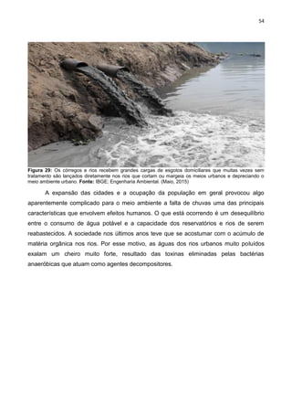54
Figura 29: Os córregos e rios recebem grandes cargas de esgotos domiciliares que muitas vezes sem
tratamento são lançados diretamente nos rios que cortam ou margeia os meios urbanos e depreciando o
meio ambiente urbano. Fonte: IBGE; Engenharia Ambiental. (Maio, 2015)
A expansão das cidades e a ocupação da população em geral provocou algo
aparentemente complicado para o meio ambiente a falta de chuvas uma das principais
características que envolvem efeitos humanos. O que está ocorrendo é um desequilíbrio
entre o consumo de água potável e a capacidade dos reservatórios e rios de serem
reabastecidos. A sociedade nos últimos anos teve que se acostumar com o acúmulo de
matéria orgânica nos rios. Por esse motivo, as águas dos rios urbanos muito poluídos
exalam um cheiro muito forte, resultado das toxinas eliminadas pelas bactérias
anaeróbicas que atuam como agentes decompositores.
 