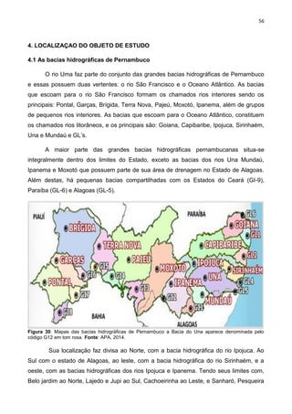 56
4. LOCALIZAÇAO DO OBJETO DE ESTUDO
4.1 As bacias hidrográficas de Pernambuco
O rio Uma faz parte do conjunto das grandes bacias hidrográficas de Pernambuco
e essas possuem duas vertentes: o rio São Francisco e o Oceano Atlântico. As bacias
que escoam para o rio São Francisco formam os chamados rios interiores sendo os
principais: Pontal, Garças, Brígida, Terra Nova, Pajeú, Moxotó, Ipanema, além de grupos
de pequenos rios interiores. As bacias que escoam para o Oceano Atlântico, constituem
os chamados rios litorâneos, e os principais são: Goiana, Capibaribe, Ipojuca, Sirinhaém,
Una e Mundaú e GL’s.
A maior parte das grandes bacias hidrográficas pernambucanas situa-se
integralmente dentro dos limites do Estado, exceto as bacias dos rios Una Mundaú,
Ipanema e Moxotó que possuem parte de sua área de drenagem no Estado de Alagoas.
Além destas, há pequenas bacias compartilhadas com os Estados do Ceará (GI-9),
Paraíba (GL-6) e Alagoas (GL-5).
Figura 30: Mapas das bacias hidrográficas de Pernambuco a Bacia do Una aparece denominada pelo
código G12 em tom rosa. Fonte: APA, 2014.
Sua localização faz divisa ao Norte, com a bacia hidrográfica do rio Ipojuca. Ao
Sul com o estado de Alagoas, ao leste, com a bacia hidrográfica do rio Sirinhaém, e a
oeste, com as bacias hidrográficas dos rios Ipojuca e Ipanema. Tendo seus limites com,
Belo jardim ao Norte, Lajedo e Jupi ao Sul, Cachoeirinha ao Leste, e Sanharó, Pesqueira
 