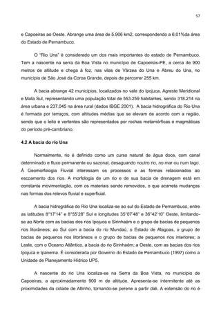 57
e Capoeiras ao Oeste. Abrange uma área de 5.906 km2, correspondendo a 6,01%da área
do Estado de Pernambuco.
O “Rio Una” é considerado um dos mais importantes do estado de Pernambuco.
Tem a nascente na serra da Boa Vista no município de Capoeiras-PE, a cerca de 900
metros de altitude e chega à foz, nas vilas de Várzea do Una e Abreu do Una, no
município de São José da Coroa Grande, depois de percorrer 255 km.
A bacia abrange 42 municípios, localizados no vale do Ipojuca, Agreste Meridional
e Mata Sul, representando uma população total de 553.259 habitantes, sendo 318.214 na
área urbana e 237.045 na área rural (dados IBGE 2001). A bacia hidrográfica do Rio Una
é formada por terraços, com altitudes médias que se elevam de acordo com a região,
sendo que o leito e vertentes são representados por rochas metamórficas e magmáticas
do período pré-cambriano.
4.2 A bacia do rio Una
Normalmente, rio é definido como um curso natural de água doce, com canal
determinado e fluxo permanente ou sazonal, desaguando noutro rio, no mar ou num lago.
À Geomorfologia Fluvial interessam os processos e as formas relacionados ao
escoamento dos rios. A morfologia de um rio e de sua bacia de drenagem está em
constante movimentação, com os materiais sendo removidos, o que acarreta mudanças
nas formas dos relevos fluvial e superficial.
A bacia hidrográfica do Rio Una localiza-se ao sul do Estado de Pernambuco, entre
as latitudes 8°17’14” e 8°55’28” Sul e longitudes 35°07’48” e 36°42’10” Oeste, limitando-
se ao Norte com as bacias dos rios Ipojuca e Sirinhaém e o grupo de bacias de pequenos
rios litorâneos; ao Sul com a bacia do rio Mundaú, o Estado de Alagoas, o grupo de
bacias de pequenos rios litorâneos e o grupo de bacias de pequenos rios interiores; a
Leste, com o Oceano Atlântico, a bacia do rio Sirinhaém; a Oeste, com as bacias dos rios
Ipojuca e Ipanema. É considerada por Governo do Estado de Pernambuco (1997) como a
Unidade de Planejamento Hídrico UP5.
A nascente do rio Una localiza-se na Serra da Boa Vista, no município de
Capoeiras, a aproximadamente 900 m de altitude. Apresenta-se intermitente até as
proximidades da cidade de Altinho, tornando-se perene a partir dali. A extensão do rio é
 