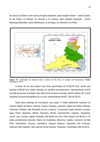 58
de cerca de 255km e tem como principais afluentes: pela margem direita – riacho Quatis,
rio da Chata, rio Pirangi, rio Jacuípe e rio Caraçu; pela margem esquerda – riacho
Maracajá (Riachão), riacho Mentirosos, rio do Sapo, rio Camevô e rio Preto.
Figura 31: Localização do Agreste inclui a Bacia do Rio Uma no estado de Pernambuco. Fonte:
Embrapa.br. 2015.
A bacia do rio Una possui uma área aproximada de 6.785,79 km2, sendo que
apenas 6.292,90 km2 estão inseridos no território pernambucano, representando 6,32%
do total das terras do Estado. Dos 452,6 km2 de área municipal, Altinho detém 447,2 km2
inseridos na bacia hidrográfica do rio Una, representando 98,8%. (SILVA,2012)
Essa bacia abrange 42 municípios, dos quais 11 estão totalmente inseridos na
mesma: Belém de Maria, Catende, Cupira, Ibirajuba, Jaqueira, Lagoa dos Gatos, Maraial,
Palmares, Panelas, São Benedito do Sul e Xexéu); 15 possuem sede inserida na bacia:
Água Preta, Agrestina, Altinho, Barreiros, Bonito, Cachoeirinha, Calçado, Capoeiras,
Jucati, Jupi, Jurema, Lajedo, Quipapá, São Bento do Una e São Joaquim do Monte, e 16
estão parcialmente inseridos: Barra de Guabiraba, Bezerros, Caetés, Camocim de São
Félix, Canhotinho, Caruaru, Gameleira, Joaquim Nabuco, Pesqueira, Rio Formoso,
Sanharó, São Caetano, São José da Coroa Grande, Tacaimbó, Tamandaré (SILVA,2012.
 