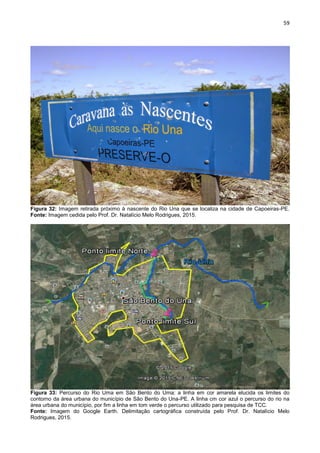 59
Figura 32: Imagem retirada próximo à nascente do Rio Una que se localiza na cidade de Capoeiras-PE.
Fonte: Imagem cedida pelo Prof. Dr. Natalício Melo Rodrigues, 2015.
Figura 33: Percurso do Rio Uma em São Bento do Uma: a linha em cor amarela elucida os limites do
contorno da área urbana do município de São Bento do Una-PE. A linha cm cor azul o percurso do rio na
área urbana do município, por fim a linha em tom verde o percurso utilizado para pesquisa de TCC.
Fonte: Imagem do Google Earth. Delimitação cartográfica construída pelo Prof. Dr. Natalício Melo
Rodrigues, 2015.
 