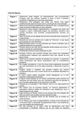 6
Lista de figuras
Figura 1 Observa-se nesta imagem um desmatamento, que provavelmente
começou pelo ser humano matando a fauna e flora e também,
invadindo a vegetação em uma área preservada.
17
Figura 2 Observa-se uma paisagem que antes era natural, mas agora
modificada pela ação do homem para a construção de uma barragem.
18
Figura 3 Observa-se maquinas trabalhando na retirada do solo, e porções que já
foram extraídos modificando ao meio ambiente.
20
Figura 4 Destaca-se nesta imagem negativamente a ocupação das casas nas
margens, e assim é depositado esgoto, lixo doméstico, entulhos, mas
quando acontecer uma enchente consequentemente ocorrerá um
desastre.
21
Figura 5 Óleo de cozinha ao ser jogado fora de forma incorreta polui manancial e
mata animais.
23
Figura 6 Exemplo de uma rua poluída com a ação do “Chorume”, o que causa
preocupação ao meio ambiente.
24
Figura 7 Material pesado este é um dos poluentes que chama a atenção, pois é
bastante agravante sua poluição.
25
Figura 8 Produto químico com alto risco de poluição sendo exposto ao ar livre, o
perigo é grande de contaminação.
26
Figura 9 Fertilizantes Químicos sendo expostos ao solo. 27
Figura 10 Poluição Térmica que acontece através das usinas que transmitem
constantemente materiais que prejudicam todo ciclo natural da sua
fauna e flora.
28
Figura 11 Observam-se animais cobertos de petróleo nos oceanos, o vazamento
deste combustível traz danos incalculáveis para os ecossistemas
aquáticos.
29
Figura 12 Na imagem percebe-se o ciclo da chuva acida englobando poluentes
que são transmitidos ao ar livre pelas indústrias e destruindo a fauna e
flora.
30
Figura 13 Imagem retrata a realidade das grandes cidades que poluem
constantemente seus rios e vivem dentro de um ambiente desolador ao
individuo.
31
Figura 14 A figura mostra esgoto doméstico sendo despejando ao ar livre
trazendo modificações ambientais.
32
Figura 15 A figura mostra despejo de um liquido contaminado pelos produtos de
indústrias que não sevem para uso, entretanto esse tipo de descarte é
em uma área pertencente ao rio aumenta a sua DBO.
35
Figura 16 Observa-se na ilustração o “Rio Citarum” que é o rio mais poluído do
mundo.
37
Figura 17 Rio indiano que se encontra poluído, no Yamuna diariamente é
depositado resíduos sólidos de indústrias e das residências, torna a
água incapaz de ser usada.
38
Figura 18 Lago Karachay na Rússia, tendo em seu espaço total uma radiação tão
forte que pode mata qualquer pessoa exposta ao lago.
40
Figura 19 Observa-se um pequeno trecho do Rio Amarelo que se localiza ao
norte da China.
41
Figura 20 O rio Tâmisa, que cruza a capital britânica, Londres, já foi chamado de
"O Grande Fedor" e declarado "biologicamente morto", mas atualmente,
vive uma espécie de renascimento.
43
Figura 21 Rio Nilo principal rio do Egito, onde se desenvolveu uma forte
prosperidade e fertilidade. Nota-se que ao seu trajeto há bastante
44
 