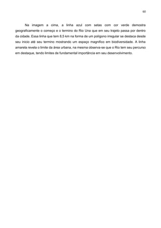 60
Na imagem a cima, a linha azul com setas com cor verde demostra
geograficamente o começo e o termino do Rio Una que em seu trajeto passa por dentro
da cidade. Essa linha que tem 8,5 km na forma de um polígono irregular se destaca desde
seu inicio até seu termino mostrando um espaço magnifico em biodiversidade. A linha
amarela revela o limite da área urbana, na mesma observa-se que o Rio tem seu percurso
em destaque, tendo limites de fundamental importância em seu desenvolvimento.
 