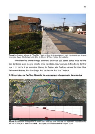 62
Figura 34: Imagem retirada da “Rua São Tiago”, onde o rio Una passa com mais intensidade nos tempos
chuvosos. Autor: Cibelle Aparecida Silva de Oliveira & Thais Fablícia Correia Leite.
Primeiramente o Una começa a entra na cidade de São Bento, dando inicio no Una
dos Cordeiros que é o ponto inicial a entra na cidade. Algumas ruas de São Bento do Una
que o rio banha é as seguintes: Duque de Caxias, Vila Adelmar, Almas Benditas, Rua
Teixeira de Freitas, Rua São Tiago, Rua da Pedra e Rua dos Terreiros.
5.2 Descrições do Perfil de Elevação da amostragem urbana objeto da pesquisa
Figura 35: Destacam-se os pontos de limites sul e norte por onde o rio tem sua trajetória e segui seu rumo
até sair e começar na área rural. Fonte: Cedido pelo prof. Natalício Melo Rodrigues, 2015.
 