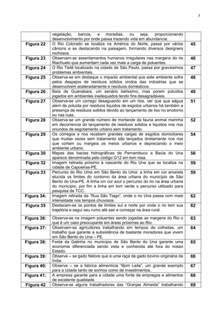 7
vegetação, barcos, e moradias, ou seja, proporcionando
desenvolvimento por onde passa trazendo vida em abundancia.
Figura 22 O Rio Colorado se localiza na América do Norte, passa por vários
cânions e se destacando na paisagem, formando diversos designers
rochosos.
45
Figura 23 Observam-se assentamentos humanos irregulares nas margens do rio
Riachuelo que aumentam cada vez mais a carga de poluentes.
46
Figura 24 O Rio Tietê localizado na cidade de São Paulo, passa por gravíssimos
problemas ambientais.
47
Figura 25 Observa-se em destaque o impacto ambiental que este ambiente sofre
pelos despejos de resíduos sólidos vindos das indústrias que se
desenvolvem aceleradamente e resíduos domésticos.
48
Figura 26 Baía de Guanabara, um senário belíssimo, mas porem poluídos
jogados em ambientes inadequados tendo fins desagradáveis.
49
Figura 27 Observa-se um corrego desaguando em um rios, ver que qua aágua
alem de poluida por residuos liquidos de esgotos urbanos há também a
presença de residuos solidos devido ao lançamento de lixo no enotorno
ou nas ruas.
51
Figura 28 Observa-se um grande número de mortande da fauna animal marinha
em decorrencia do lançamento de residuos solidos e liquidos nos rios
oriundos de esgotamento urbano sem tratamento.
52
Figura 29 Os córregos e rios recebem grandes cargas de esgotos domiciliares
que muitas vezes sem tratamento são lançados diretamente nos rios
que cortam ou margeia os meios urbanos e depreciando o meio
ambiente urbano.
54
Figura 30 Mapas das bacias hidrográficas de Pernambuco a Bacia do Una
aparece denominada pelo código G12 em tom rosa.
56
Figura 32 Imagem retirada próximo à nascente do Rio Una que se localiza na
cidade de Capoeiras-PE.
59
Figura 33 Percurso do Rio Uma em São Bento do Uma: a linha em cor amarela
elucida os limites do contorno da área urbana do município de São
Bento do Una-PE. A linha cm cor azul o percurso do rio na área urbana
do município, por fim a linha em tom verde o percurso utilizado para
pesquisa de TCC.
59
Figura 34: Imagem retirada da “Rua São Tiago”, onde o rio Una passa com mais
intensidade nos tempos chuvosos.
62
Figura 35 Destacam-se os pontos de limites sul e norte por onde o rio tem sua
trajetória e segui seu rumo até sair e começar na área rural.
62
Figura 36: Observa-se na imagem poluentes sendo jogadas as margens do Rio o
que é um caso preocupante em áreas próximas ao Rio.
63
Figura 37: Observam-se agricultores trabalhando em tempos de colheitas, um
trabalho que garante a subsistência de bastante moradores que vivem
em São Bento do Una – PE.
64
Figura 38: Festa da Galinha no município de São Bento do Una garante uma
economia diferenciada sendo vista e conhecida até fora do nosso
Estado.
65
Figura 39: Observa – se gado Nelore que é uma raça de gado bovino originária da
Índia.
66
Figura 40: Observa – se a fabrica alimentícia “Bom Leite”, um grande exemplo
para a cidade tanto de sonhos como de investimentos.
67
Figura 41: A empresa garante para a cidade uma fonte de empregos e alimentos
de excelente qualidade.
68
Figura 42 Observa-se alguns trabalhadores das “Granjas Almeida” trabalhando 69
 