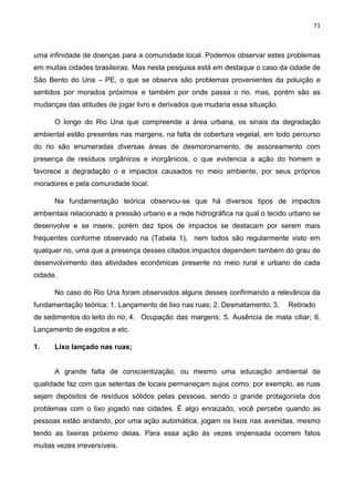 71
uma infinidade de doenças para a comunidade local. Podemos observar estes problemas
em muitas cidades brasileiras. Mas nesta pesquisa está em destaque o caso da cidade de
São Bento do Una – PE, o que se observa são problemas provenientes da poluição e
sentidos por morados próximos e também por onde passa o rio, mas, porém são as
mudanças das atitudes de jogar livro e derivados que mudaria essa situação.
O longo do Rio Una que compreende a área urbana, os sinais da degradação
ambiental estão presentes nas margens, na falta de cobertura vegetal, em todo percurso
do rio são enumeradas diversas áreas de desmoronamento, de assoreamento com
presença de resíduos orgânicos e inorgânicos, o que evidencia a ação do homem e
favorece a degradação o e impactos causados no meio ambiente, por seus próprios
moradores e pela comunidade local.
Na fundamentação teórica observou-se que há diversos tipos de impactos
ambientais relacionado a pressão urbano e a rede hidrográfica na qual o tecido urbano se
desenvolve e se insere, porém dez tipos de impactos se destacam por serem mais
frequentes conforme observado na (Tabela 1), nem todos são regularmente visto em
qualquer rio, uma que a presença desses citados impactos dependem também do grau de
desenvolvimento das atividades econômicas presente no meio rural e urbano de cada
cidade.
No caso do Rio Una foram observados alguns desses confirmando a relevância da
fundamentação teórica: 1. Lançamento de lixo nas ruas; 2. Desmatamento; 3. Retirado
de sedimentos do leito do rio; 4. Ocupação das margens; 5. Ausência de mata ciliar; 6.
Lançamento de esgotos e etc.
1. Lixo lançado nas ruas;
A grande falta de conscientização, ou mesmo uma educação ambiental de
qualidade faz com que setentas de locais permaneçam sujos como, por exemplo, as ruas
sejam depósitos de resíduos sólidos pelas pessoas, sendo o grande protagonista dos
problemas com o lixo jogado nas cidades. É algo enraizado, você percebe quando as
pessoas estão andando, por uma ação automática, jogam os lixos nas avenidas, mesmo
tendo as lixeiras próximo delas. Para essa ação às vezes impensada ocorrem fatos
muitas vezes irreversíveis.
 