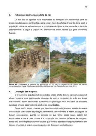 73
3. Retirado de sedimentos do leito do rio;
Os rios são os agentes mais importantes no transporte dos sedimentos para as
áreas mais baixas dos continentes e para o mar. Além dos efeitos diretos do clima local, a
população utiliza os sedimentos pra a construção de tijolos o que aumenta o risco de
assoreamento, a seguir a (figuras 46) exemplificam esses fatores que gera problemas
futuros.
Figura 46: Observa-se a retirada de sedimentos do rio para a construção de tijolos pra serem
comercializados. Fonte: Cibelle Aparecida Silva de Oliveira e Taiz Fablícia Correia Leite 2015.
4. Ocupação das margens;
O crescimento populacional das cidades, aliado à falta de uma política habitacional
eficaz, provoca uma preocupante situação de uso e ocupação do solo em áreas
naturalmente, assim ameaçando a presença da população local em áreas de encostas
sujeitas à erosão, assoreamento, enchentes e inundações.
Desse modo, áreas urbanas que deveriam estar protegidas em virtude de serem
classificadas como áreas de proteção permanente são ocupadas. E essas ocupações se
tornam preocupantes quando se percebe de que forma essas casas podem ser
estruturadas, o que é mais comum é a construção das mesmas próximas às margens,
tendo uma elevada precipitação de causas que envolva deslizes ou alguns problemas em
épocas chuvosas, a seguir essas ocupações se destacam nas ilustrações.
 