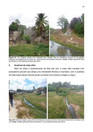 74
Figura 47: As imagens retrata uma realidade das cidades que se caracteriza atraves de ocupações
proximas as margens do rio, tendo um risco enorme nos tempos chuvosos. Fonte: Cibelle Aparecida Silva
de Oliveira e Taiz Fablícia Correia Leite 2015.
5. Ausência de mata ciliar;
Além de evitar o assoreamento do leito dos rios, a mata ciliar consiste num
ecossistema peculiar que abriga uma diversidade florística e faunística, com a ausência
da mata esses fatores naturais perde sua eficaz como ilustra a imagem a seguir.
Figura 48: Nas duas imagens o que estar em destaque é a ausencia da mata ciliar que é fundamental nas margens dos
rios. Fonte: Cibelle Aparecida Silva de Oliveira e Taiz Fablícia Correia Leite 2015.
 