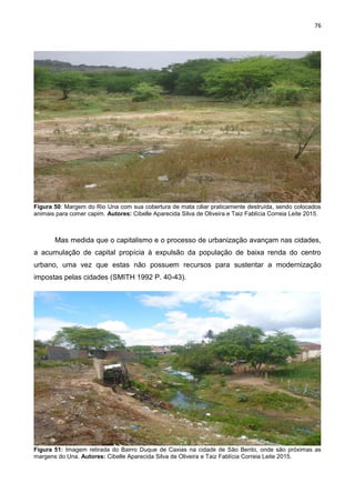 76
Figura 50: Margem do Rio Una com sua cobertura de mata ciliar praticamente destruída, sendo colocados
animais para comer capim. Autores: Cibelle Aparecida Silva de Oliveira e Taiz Fablícia Correia Leite 2015.
Mas medida que o capitalismo e o processo de urbanização avançam nas cidades,
a acumulação de capital propícia à expulsão da população de baixa renda do centro
urbano, uma vez que estas não possuem recursos para sustentar a modernização
impostas pelas cidades (SMITH 1992 P. 40-43).
Figura 51: Imagem retirada do Bairro Duque de Caxias na cidade de São Bento, onde são próximas as
margens do Una. Autores: Cibelle Aparecida Silva de Oliveira e Taiz Fablícia Correia Leite 2015.
 
