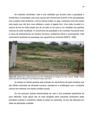 78
Os impactos ambientais, hoje é uma realidade que envolve toda a população e
amedronta a humanidade, pois suas causas são irreversíveis levando a fins assustadores
com o próprio meio ambiente, o termo resíduo sólido, ou seja, conhecido como lixo sendo
tudo aquilo que não tem mais utilidade e assim é jogada fora. Uma visão mundial é o
volume de lixo em toda cidade que de um jeito ou de outro é um resultado dos padrões
culturais de cada localidade. O crescimento da população e as moradias improprias levar
a riscos de deslizamentos em tempos chuvosos, problemas sérios e preocupantes. Este
crescimento acelerado da população vem agredindo ao ambiente (SMITH, 1988).
Figura 54: observa-se a ação humana que vem modificando as margens do meio natural. Fonte: Cibelle
Aparecida Silva de Oliveira e Taiz Fablícia Correia Leite 2015.
Ao analisa os efeitos gerados pela poluição em decorrência da ação antrópica que
são Efeitos derivados da atividade humana, percebe-se a modificação que o ambiente
natural vem sofrendo com tantos conflitos sociais.
Os rios possuem grande biodiversidade de vida e uma qualidade significante de
seus afluentes. Suas águas são as mais atingidas pelos poluentes produzidos pelas
atividades urbanas e industriais. Desde as áreas de nascentes, os rios são alterados em
razão de aplicações múltiplas.
 