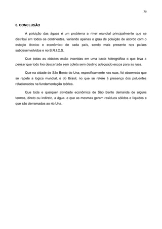 79
6. CONCLUSÃO
A poluição das águas é um problema a nível mundial principalmente que se
distribui em todos os continentes, variando apenas o grau de poluição de acordo com o
estagio técnico e econômico de cada país, sendo mais presente nos países
subdesenvolvidos e no B.R.I.C.S.
Que todas as cidades estão inseridas em uma bacia hidrográfica o que leva a
pensar que todo lixo descartado sem coleta sem destino adequado escoa para as ruas.
Que na cidade de São Bento do Una, especificamente nas ruas, foi observado que
se repete a logica mundial, e do Brasil, no que se refere à presença dos poluentes
relacionados na fundamentação teórica.
Que toda e qualquer atividade econômica de São Bento demanda de alguns
termos, direto ou indireto, a água, e que as mesmas geram resíduos sólidos e líquidos e
que são derramados ao rio Una.
 