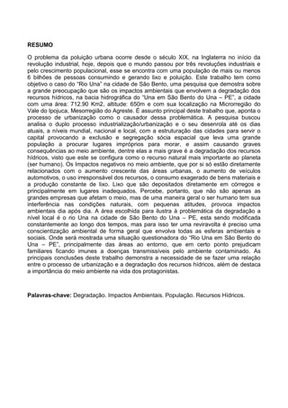9
RESUMO
O problema da poluição urbana ocorre desde o século XIX, na Inglaterra no início da
revolução industrial, hoje, depois que o mundo passou por três revoluções industriais e
pelo crescimento populacional, esse se encontra com uma população de mais ou menos
6 bilhões de pessoas consumindo e gerando lixo e poluição. Este trabalho tem como
objetivo o caso do “Rio Una” na cidade de São Bento, uma pesquisa que demostra sobre
a grande preocupação que são os impactos ambientais que envolvem a degradação dos
recursos hídricos, na bacia hidrográfica do “Una em São Bento do Una – PE”, a cidade
com uma área: 712.90 Km2, altitude: 650m e com sua localização na Microrregião do
Vale do Ipojuca, Mesorregião do Agreste. É assunto principal deste trabalho que, aponta o
processo de urbanização como o causador dessa problemática. A pesquisa buscou
analisa o duplo processo industrialização/urbanização e o seu desenrola até os dias
atuais, a níveis mundial, nacional e local, com a estruturação das cidades para servir o
capital provocando a exclusão e segregação sócia espacial que leva uma grande
população a procurar lugares impróprios para morar, e assim causando graves
consequências ao meio ambiente, dentre elas a mais grave é a degradação dos recursos
hídricos, visto que este se configura como o recurso natural mais importante ao planeta
(ser humano). Os Impactos negativos no meio ambiente, que por si só estão diretamente
relacionados com o aumento crescente das áreas urbanas, o aumento de veículos
automotivos, o uso irresponsável dos recursos, o consumo exagerado de bens materiais e
a produção constante de lixo. Lixo que são depositados diretamente em córregos e
principalmente em lugares inadequados. Percebe, portanto, que não são apenas as
grandes empresas que afetam o meio, mas de uma maneira geral o ser humano tem sua
interferência nas condições naturais, com pequenas atitudes, provoca impactos
ambientais dia após dia. A área escolhida para ilustra à problemática da degradação a
nível local é o rio Una na cidade de São Bento do Una – PE, esta sendo modificada
constantemente ao longo dos tempos, mas para isso ter uma reviravolta é preciso uma
conscientização ambiental de forma geral que envolva todas as esferas ambientais e
sociais. Onde será mostrada uma situação questionadora do “Rio Una em São Bento do
Una – PE”, principalmente das áreas ao entorno, que em certo ponto prejudicam
familiares ficando imunes a doenças transmissíveis pelo ambiente contaminado. As
principais conclusões deste trabalho demonstra a necessidade de se fazer uma relação
entre o processo de urbanização e a degradação dos recursos hídricos, além de destaca
a importância do meio ambiente na vida dos protagonistas.
Palavras-chave: Degradação. Impactos Ambientais. População. Recursos Hídricos.
 