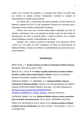 8
porém, com o aumento da população e a ocupação, pelo homem, de partes cada
vez maiores do planeta, torna-se indispensável considerar a questão da
sustentabilidade na gestão desses resíduos.
Um entrave para o cumprimento das regras presentes no Plano Nacional de
Resíduos, instituído em 2010, é o alto investimento financeiro dos municípios para a
adequação de seus modelos de disposição de resíduos.
Todavia, vê-se que, com a correta coleta seletiva, separação dos tipos de
resíduos e alternativas como a de geração de energia à partir do gás oriundo da
decomposição dos RSU, é possível reduzir o impacto econômico com a adoção
dessas estratégias e garantir a sustentabilidade do modelo.
Compete, pois, a todos os setores da sociedade, como preconiza a LEI Nº
12.305, de 2 de agosto de 2010, estabelecer no Plano de Gerenciamento de
Resíduos Sólidos a adoção de medidas de sustentabilidade, buscando para isso o
apoio necessário.
REFERÊNCIAS
BRITO FILHO, L. F. Estudo de Gases em Aterros de Resíduos Sólidos Urbanos.
Monografia. UFRJ. Rio de Janeiro, 2005.
BROLLO, M. J.; SILVA, M. M. Política e gestão ambiental em resíduos sólidos.
Revisão e análise sobre a atual situação no Brasil. Anais do 21 Congresso
Brasileiro de Engenharia Sanitária e Ambiental, 2001.
CARVALHO JÚNIOR, F. H.; NOGUEIRA, R. C. Resíduos Sólidos Urbanos:
Tratamento De Resíduos Sólidos. Apostila. Curso de Especialização em Vigilância
Sanitária. ESCOLA DE SAÚDE PÚBLICA. São Paulo – SP, 2008. Disponível em:
http://www.academia.edu/download/36834929/35745-
APOSTILA_HUMBERTO_E_COSTA_2008.doc. Aceso em 05/01/2017.
CASTILHOS JUNIOR, A. B. et al. Resíduos Sólidos Urbanos: aterro sustentável
para municípios de pequeno porte. Rio de Janeiro: ABES/RiMa, 2003, 294p.
DEUS, R. M.; BATTISTELLE, R.A.G.; SILVA, G.H.R. Resíduos sólidos no Brasil:
contexto, lacunas e tendências. Eng. Sanit. Ambient., Rio de Janeiro , v. 20, n. 4,
p. 685-698, 2015.
 