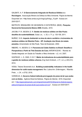 9
GALBIATI, A. F. O Gerenciamento Integrado de Resíduos Sólidos e a
Reciclagem. Associação Mineira de Defesa do Meio Ambiente. Página de Internet.
Disponível em: <http://www.amda.org.br/imgs/up/Artigo_15.pdf> Acesso em
20/01/2017.
INSTITUTO BRASILEIRO DE GEOGRAFIA E ESTATÍSTICA (IBGE). Pesquisa
Nacional de Saneamento Básico 2008. Brasília, 2010.
JACOBI, P. R.; BESEN, G. R. Gestão de resíduos sólidos em São Paulo:
desafios da sustentabilidade. Estud. av., v. 25, n. 71, p. 135-158, 2011.
MUÑOZ, S.I.S. Impacto Ambiental na área do aterro sanitário e incinerados de
resíduos sólidos de Ribeirão Preto – SP: Avaliação dos Níveis de metais
pesados. Universidade de São Paulo. Tese de Doutorado. 2002.
RIBEIRO, H.; BESEN, G. H. Panorama da Coleta Seletiva no Brasil: Desafios e
Perspectivas a Partir de Três Estudos de Caso. INTERFACEHS – Revista de
Gestão Integrada em Saúde do Trabalho e Meio Ambiente - v.2, n.4, 2007.
SANTIAGO, L. S.; DIAS, S. M. F. Matriz de indicadores de sustentabilidade para
a gestão de resíduos sólidos urbanos. Eng Sanit Ambient., v.17, n.2, p; 203-212,
2012.
VEIGA, Tatiane Bonametti et al . Building sustainability indicators in the health
dimension for solid waste management. Rev. Latino-Am. Enfermagem, Ribeirão
Preto , v. 24, e 2732, 2016.
VERDÉLIO, A. Governo federal defende prorrogação do prazo da lei que acaba
com os lixões. Agência Brasil de Notícias. Página de Internet, 2016. Disponível
em: < http://agenciabrasil.ebc.com.br/geral/noticia/2016-02/governo-federal-espera-
pela-prorrogacao-do-prazo-da-lei-que-acaba-com-os>. Acesso em 05/01/2017.
 