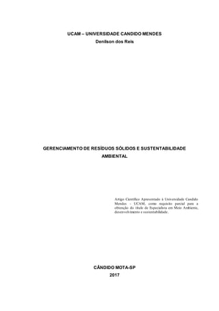 UCAM – UNIVERSIDADE CANDIDO MENDES
Denilson dos Reis
GERENCIAMENTO DE RESÍDUOS SÓLIDOS E SUSTENTABILIDADE
AMBIENTAL
Artigo Científico Apresentado à Universidade Candido
Mendes - UCAM, como requisito parcial para a
obtenção do título de Especialista em Meio Ambiente,
desenvolvimento e sustentabilidade.
CÂNDIDO MOTA-SP
2017
 