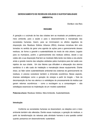 1
GERENCIAMENTO DE RESÍDUOS SÓLIDOS E SUSTENTABILIDADE
AMBIENTAL
Denílson dos Reis
RESUMO
A geração e o acúmulo de lixo das cidades tem se mostrado um problema para o
meio ambiente, para a saúde e para o desenvolvimento e manutenção das
sociedades humanas. Assim, para se minimizarem os efeitos negativos da
disposição dos Resíduos Sólidos Urbanos (RSU), diversas iniciativas têm sido
tomadas no sentido de gerar uma agenda de ações para o gerenciamento desses
resíduos, de forma a garantir a sustentabilidade do modo de vida urbano. Legado
para os municípios, porém, o gerenciamento dos resíduos sólidos, desde a sua
coleta até a sua disposição final tem se mostrado falho tendo nos lixões a céu aberto
ainda a grande maioria das soluções adotadas pelos municípios para dar vazão aos
rejeitos de sua cidade. Um dos fatores que dificultam a adequação dos aterros
sanitários é o alto custo de instalação e manutenção desse equipamento. Diante
disso, ao falar sobre sustentabilidade ambiental dos sistemas de gerenciamento de
resíduos, é preciso considerar também a dimensão econômica. Nesse aspecto,
diversas estratégias como a geração de energia a partir do biogás – fruto da
decomposição do lixo nos aterros e a estratégias de processamento do resíduo que
geram retornos econômicos – como a reciclagem ou a compostagem – são
estratégias essenciais na implantação de um modelo sustentável.
Palavras-chave: Resíduos Sólidos. Meio Ambiente. Sustentabilidade.
Introdução
Conforme as sociedades humanas se desenvolvem, as relações com o meio
ambiente também são alteradas. Dentre essas mudanças, a geração de resíduos, a
partir da transformação da natureza pela atividade humana é uma questão central
quando pensamos em desenvolvimento sustentável.
 