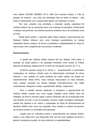 3
mais pobres (JACOBI; GENSEN, 2011). Além dos impactos citados, o ciclo de
geração de resíduos - que inclui sua destinação final em lixões ou aterros – está
direta e indiretamente com o aquecimento global e as mudanças do clima.
Tem sido, portanto, uma prioridade a chamada “gestão sustentável de
resíduos sólidos” que se apresenta como uma mudança de paradigma, direcionando
a atuação dos governos, dos setores produtivos (indústria, etc) e da sociedade como
um todo.
Diante deste cenário, o presente artigo intenta analisar o gerenciamento dos
Resíduos Sólidos Urbanos, bem como investigar possibilidades do manejo
Sustentável desses resíduos, de forma a possibilitar a sustentabilidade do modo de
vida humano sem o esgotamento dos recursos do planeta.
Desenvolvimento
A gestão dos resíduos sólidos urbanos tem por objetivo, entre outros, a
proteção da saúde pública e da qualidade ambiental, como consta na Política
Nacional de Resíduos Sólidos (LEI Nº 12.305, de 2 de agosto de 2010, art. 7º, I).
Conforme apontam Veiga et al. (2016), o armazenamento e a eliminação
inadequados de resíduos contribui para os determinantes ambientais de várias
doenças, o que constitui um grave problema de saúde pública nos países em
desenvolvimento. Desta forma, novas doenças relacionadas ao meio ambiente,
como aquelas causadas por vetores (Dengue, Esquistossomose, etc.) estão
continuamente emergindo e outras, supostamente extintas, reaparecem.
Para a redução desses problemas, é necessário o gerenciamento de
resíduos sólidos urbanos que, como sugere Castilhos Junior (2003), deve ser
integrado, de forma a articular ações e atores envolvidos não só na disposição final,
mas também em todo o ciclo de produção, consumo, coleta, reciclagem, disposição,
manejo dos resíduos e etc. Assim, a preparação do Plano de Gerenciamento de
Resíduos Sólidos bem como sua execução, deve envolver os setores do governo,
da iniciativa privada e a sociedade civil organizada.
Legado para os municípios, porém, o gerenciamento dos resíduos sólidos,
desde a sua coleta até a sua disposição final, não tem sido realizado de forma a
garantir a proteção da saúde, do meio ambiente e a sustentabilidade.
 