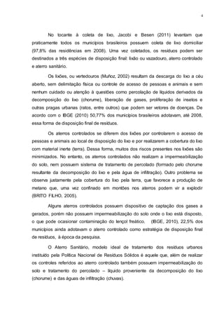 4
No tocante à coleta de lixo, Jacobi e Besen (2011) levantam que
praticamente todos os municípios brasileiros possuem coleta de lixo domiciliar
(97,8% das residências em 2008). Uma vez coletados, os resíduos podem ser
destinados a três espécies de disposição final: lixão ou vazadouro, aterro controlado
e aterro sanitário.
Os lixões, ou vertedouros (Muñoz, 2002) resultam da descarga do lixo a céu
aberto, sem delimitação física ou controle de acesso de pessoas e animais e sem
nenhum cuidado ou atenção à questões como percolação de líquidos derivados da
decomposição do lixo (chorume), liberação de gases, proliferação de insetos e
outras pragas urbanas (ratos, entre outros) que podem ser vetores de doenças. De
acordo com o IBGE (2010) 50,77% dos municípios brasileiros adotavam, até 2008,
essa forma de disposição final de resíduos.
Os aterros controlados se diferem dos lixões por controlarem o acesso de
pessoas e animais ao local de disposição do lixo e por realizarem a cobertura do lixo
com material inerte (terra). Dessa forma, muitos dos riscos presentes nos lixões são
minimizados. No entanto, os aterros controlados não realizam a impermeabilização
do solo, nem possuem sistema de tratamento de percolado (formado pelo chorume
resultante da decomposição do lixo e pela água de infiltração). Outro problema se
observa justamente pela cobertura do lixo pela terra, que favorece a produção de
metano que, uma vez confinado em montões nos aterros podem vir a explodir
(BRITO FILHO, 2005).
Alguns aterros controlados possuem dispositivo de captação dos gases a
gerados, porém não possuem impermeabilização do solo onde o lixo está disposto,
o que pode ocasionar contaminação do lençol freático. (IBGE, 2010), 22,5% dos
municípios ainda adotavam o aterro controlado como estratégia de disposição final
de resíduos, à época da pesquisa.
O Aterro Sanitário, modelo ideal de tratamento dos resíduos urbanos
instituído pela Política Nacional de Resíduos Sólidos é aquele que, além de realizar
os controles referidos ao aterro controlado também possuem impermeabilização do
solo e tratamento do percolado – líquido proveniente da decomposição do lixo
(chorume) e das águas de infiltração (chuvas).
 