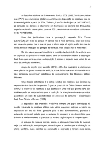 5
A Pesquisa Nacional de Saneamento Básico 2008 (IBGE, 2010) demonstrou
que 27,7% dos municípios adotam essa forma de disposição de resíduos, que se
tornou obrigatória a partir de 2014. Todavia, já em 2015 o Projeto de Lei 2289/2015,
já aprovado no Senado e atualmente em tramitação na Câmara dos Deputados,
sugeriu a extensão desse prazo para até 2021, nos casos de municípios com menos
de 50 mil habitantes.
Uma das justificativas para a prorrogação segundo Zilda Veloso
(VERDÉLIO, 2016) se dá porque “A política hoje é mais complexa, exige que exista
um plano de gestão, que o que vá para o aterro seja só rejeito, então tem que ter
coleta seletiva e redução da geração de resíduos. Mas solução não é muito fácil”.
De fato, não é possível considerar a questão da disposição de resíduos sem
os aspectos da geração e coleta destes, além do tratamento anterior à destinação
final. Sob esse ponto de vista, a disposição é apenas o aspecto mais visível de um
ciclo de produção e consumo.
Ainda de acordo com Verdélio (2016), 48% dos municípios já elaboraram
seus planos de gerenciamento de resíduos, o que indica que mais da metade ainda
não conseguiu desenvolver estratégias de gerenciamento dos Resíduos Sólidos
Urbanos.
Uma dessas estratégias é a coleta seletiva dos resíduos, que consiste na
separação dos tipos de lixo gerado. O grande potencial da Coleta Seletiva está em
diminuir e qualificar os resíduos e sua destinação, uma vez que grande parte dos
resíduos pode ser reaproveitada para a produção de energia ou de novos produtos,
garantindo um ciclo de sustentabilidade do processo de consumo – dispensação
final. Para Ribeiro e Bensen (2007):
A separação dos materiais recicláveis cumpre um papel estratégico na
gestão integrada de resíduos sólidos sob vários aspectos: estimula o hábito da
separação do lixo na fonte geradora para o seu aproveitamento, promove a
educação ambiental voltada para a redução do consumo e do desperdício, gera
trabalho e renda e melhora a qualidade da matéria orgânica para a compostagem.
A seleção do material permite, assim, o adequado tratamento do material,
seja por incineração, compostagem, ou reciclagem e permite que a otimização do
aterro sanitário, cujos padrões de construção e operação o tornam mais caros,
 