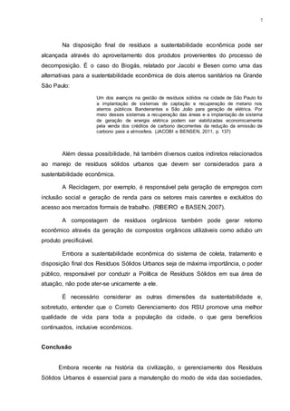 7
Na disposição final de resíduos a sustentabilidade econômica pode ser
alcançada através do aproveitamento dos produtos provenientes do processo de
decomposição. É o caso do Biogás, relatado por Jacobi e Besen como uma das
alternativas para a sustentabilidade econômica de dois aterros sanitários na Grande
São Paulo:
Um dos avanços na gestão de resíduos sólidos na cidade de São Paulo foi
a implantação de sistemas de captação e recuperação de metano nos
aterros públicos Bandeirantes e São João para geração de elétrica. Por
meio desses sistemas a recuperação das áreas e a implantação de sistema
de geração de energia elétrica podem ser viabilizadas economicamente
pela venda dos créditos de carbono decorrentes da redução da emissão de
carbono para a atmosfera. (JACOBI e BENSEN, 2011, p. 137)
Além dessa possibilidade, há também diversos custos indiretos relacionados
ao manejo de resíduos sólidos urbanos que devem ser considerados para a
sustentabilidade econômica.
A Reciclagem, por exemplo, é responsável pela geração de empregos com
inclusão social e geração de renda para os setores mais carentes e excluídos do
acesso aos mercados formais de trabalho. (RIBEIRO e BASEN, 2007).
A compostagem de resíduos orgânicos também pode gerar retorno
econômico através da geração de compostos orgânicos utilizáveis como adubo um
produto precificável.
Embora a sustentabilidade econômica do sistema de coleta, tratamento e
disposição final dos Resíduos Sólidos Urbanos seja de máxima importância, o poder
público, responsável por conduzir a Política de Resíduos Sólidos em sua área de
atuação, não pode ater-se unicamente a ele.
É necessário considerar as outras dimensões da sustentabilidade e,
sobretudo, entender que o Correto Gerenciamento dos RSU promove uma melhor
qualidade de vida para toda a população da cidade, o que gera benefícios
continuados, inclusive econômicos.
Conclusão
Embora recente na história da civilização, o gerenciamento dos Resíduos
Sólidos Urbanos é essencial para a manutenção do modo de vida das sociedades,
 