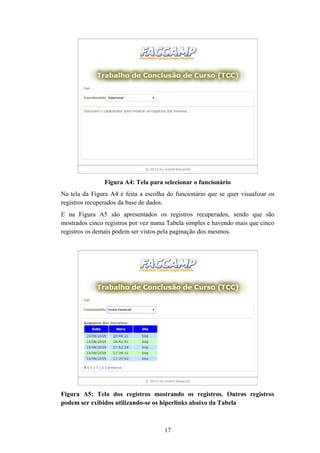 17
Figura A4: Tela para selecionar o funcionário
Na tela da Figura A4 é feita a escolha do funcionário que se quer visualizar os
registros recuperados da base de dados.
E na Figura A5 são apresentados os registros recuperados, sendo que são
mostrados cinco registros por vez numa Tabela simples e havendo mais que cinco
registros os demais podem ser vistos pela paginação dos mesmos.
Figura A5: Tela dos registros mostrando os registros. Outros registros
podem ser exibidos utilizando-se os hiperlinks abaixo da Tabela
 