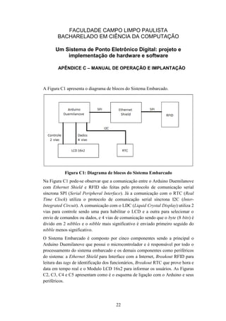 22
FACULDADE CAMPO LIMPO PAULISTA
BACHARELADO EM CIÊNCIA DA COMPUTAÇÃO
Um Sistema de Ponto Eletrônico Digital: projeto e
implementação de hardware e software
APÊNDICE C – MANUAL DE OPERAÇÃO E IMPLANTAÇÃO
A Figura C1 apresenta o diagrama de blocos do Sistema Embarcado.
Figura C1: Diagrama de blocos do Sistema Embarcado
Na Figura C1 pode-se observar que a comunicação entre o Arduino Duemilanove
com Ethernet Shield e RFID são feitas pelo protocolo de comunicação serial
síncrona SPI (Serial Peripheral Interface). Já a comunicação com o RTC (Real
Time Clock) utiliza o protocolo de comunicação serial síncrona I2C (Inter-
Integrated Circuit). A comunicação com o LDC (Liquid Crystal Display) utiliza 2
vias para controle sendo uma para habilitar o LCD e a outra para selecionar o
envio de comandos ou dados, e 4 vias de comunicação sendo que o byte (8 bits) é
divido em 2 nibbles e o nibble mais significativo é enviado primeiro seguido do
nibble menos significativo.
O Sistema Embarcado é composto por cinco componentes sendo a principal o
Arduino Duemilanove que possui o microcontrolador e é responsável por todo o
processamento do sistema embarcado e os demais componentes como periféricos
do sistema: a Ethernet Shield para Interface com a Internet, Breakout RFID para
leitura das tags de identificação dos funcionários, Breakout RTC que prove hora e
data em tempo real e o Modulo LCD 16x2 para informar os usuários. As Figuras
C2, C3, C4 e C5 apresentam como é o esquema de ligação com o Arduino e seus
periféricos.
 