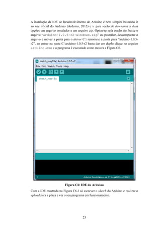 25
A instalação da IDE de Desenvolvimento do Arduino é bem simples bastando ir
ao site oficial do Arduino (Arduino, 2015) e ir para seção de download a duas
opções um arquivo instalador e um arquivo zip. Optou-se pela opção zip, baixe o
arquivo “arduino-1.0.5-r2-windows.zip” ou posterior, descompactar o
arquivo e mover a pasta para o driver C: renomeie a pasta para “arduino-1.0.5-
r2”, ao entrar na pasta C:arduino-1.0.5-r2 basta dar um duplo clique no arquivo
arduino.exe e o programa é executado como mostra a Figura C6.
Figura C6: IDE do Arduino
Com a IDE mostrada na Figura C6 é só escrever o sketch do Arduino e realizar o
upload para a placa e ver o seu programa em funcionamento.
 