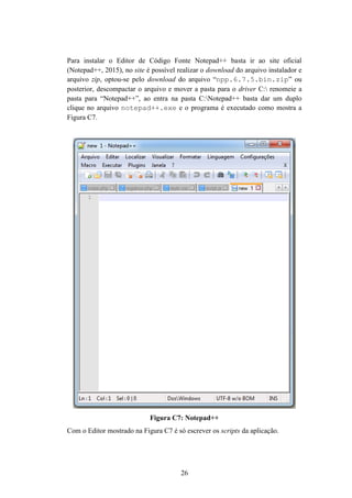 26
Para instalar o Editor de Código Fonte Notepad++ basta ir ao site oficial
(Notepad++, 2015), no site é possível realizar o download do arquivo instalador e
arquivo zip, optou-se pelo download do arquivo “npp.6.7.5.bin.zip” ou
posterior, descompactar o arquivo e mover a pasta para o driver C: renomeie a
pasta para “Notepad++”, ao entra na pasta C:Notepad++ basta dar um duplo
clique no arquivo notepad++.exe e o programa é executado como mostra a
Figura C7.
Figura C7: Notepad++
Com o Editor mostrado na Figura C7 é só escrever os scripts da aplicação.
 