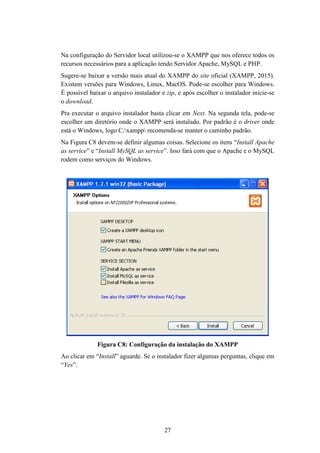 27
Na configuração do Servidor local utilizou-se o XAMPP que nos oferece todos os
recursos necessários para a aplicação tendo Servidor Apache, MySQL e PHP.
Sugere-se baixar a versão mais atual do XAMPP do site oficial (XAMPP, 2015).
Existem versões para Windows, Linux, MacOS. Pode-se escolher para Windows.
É possível baixar o arquivo instalador e zip, e após escolher o instalador inicie-se
o download.
Pra executar o arquivo instalador basta clicar em Next. Na segunda tela, pode-se
escolher um diretório onde o XAMPP será instalado. Por padrão é o driver onde
está o Windows, logo C:xampp recomenda-se manter o caminho padrão.
Na Figura C8 devem-se definir algumas coisas. Selecione os itens “Install Apache
as service” e “Install MySQL as service”. Isso fará com que o Apache e o MySQL
rodem como serviços do Windows.
Figura C8: Configuração da instalação do XAMPP
Ao clicar em “Install” aguarde. Se o instalador fizer algumas perguntas, clique em
“Yes”.
 