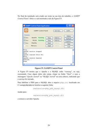 28
No final da instalação será criado um ícone na sua área de trabalho, o XAMPP
Control Panel. Abra-o e será mostrada a tela da Figura C9.
Figura C9: XAMPP Control Panel
A Figura C9 mostra que o Apache e o MySQL estão “running”, ou seja,
executando. Caso algum deles não esteja, clique no botão “Start” e note a
mensagem “Apache started” ou “MySQL started” na caixa abaixo, indicando que
o serviço foi iniciado.
Para habilitar o PDO para o MySQL abra o arquivo php.ini localizado em
C:xamppphpphp.ini localize a seguinte linha:
;extension=php_pdo_mysql.dll
mudar para:
extension=php_pdo_mysql.dll
e reinicie o servidor Apache.
 