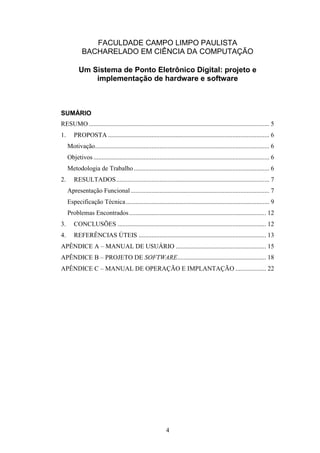 4
FACULDADE CAMPO LIMPO PAULISTA
BACHARELADO EM CIÊNCIA DA COMPUTAÇÃO
Um Sistema de Ponto Eletrônico Digital: projeto e
implementação de hardware e software
SUMÁRIO
RESUMO................................................................................................................ 5
1. PROPOSTA .................................................................................................... 6
Motivação............................................................................................................ 6
Objetivos ............................................................................................................. 6
Metodologia de Trabalho.................................................................................... 6
2. RESULTADOS............................................................................................... 7
Apresentação Funcional...................................................................................... 7
Especificação Técnica......................................................................................... 9
Problemas Encontrados..................................................................................... 12
3. CONCLUSÕES ............................................................................................ 12
4. REFERÊNCIAS ÚTEIS ............................................................................... 13
APÊNDICE A – MANUAL DE USUÁRIO ........................................................ 15
APÊNDICE B – PROJETO DE SOFTWARE....................................................... 18
APÊNDICE C – MANUAL DE OPERAÇÃO E IMPLANTAÇÃO ................... 22
 