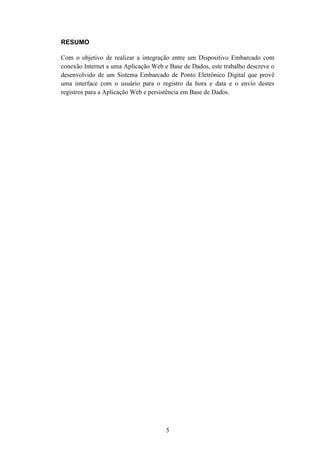 5
RESUMO
Com o objetivo de realizar a integração entre um Dispositivo Embarcado com
conexão Internet a uma Aplicação Web e Base de Dados, este trabalho descreve o
desenvolvido de um Sistema Embarcado de Ponto Eletrônico Digital que provê
uma interface com o usuário para o registro da hora e data e o envio destes
registros para a Aplicação Web e persistência em Base de Dados.
 
