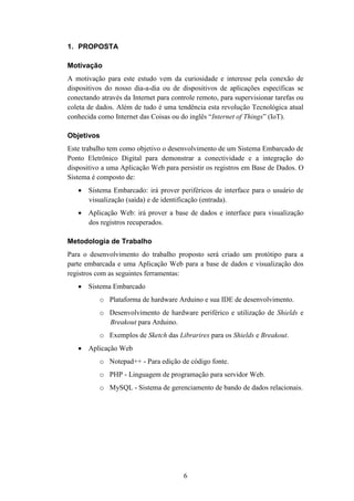 6
1. PROPOSTA
Motivação
A motivação para este estudo vem da curiosidade e interesse pela conexão de
dispositivos do nosso dia-a-dia ou de dispositivos de aplicações específicas se
conectando através da Internet para controle remoto, para supervisionar tarefas ou
coleta de dados. Além de tudo é uma tendência esta revolução Tecnológica atual
conhecida como Internet das Coisas ou do inglês “Internet of Things” (IoT).
Objetivos
Este trabalho tem como objetivo o desenvolvimento de um Sistema Embarcado de
Ponto Eletrônico Digital para demonstrar a conectividade e a integração do
dispositivo a uma Aplicação Web para persistir os registros em Base de Dados. O
Sistema é composto de:
 Sistema Embarcado: irá prover periféricos de interface para o usuário de
visualização (saída) e de identificação (entrada).
 Aplicação Web: irá prover a base de dados e interface para visualização
dos registros recuperados.
Metodologia de Trabalho
Para o desenvolvimento do trabalho proposto será criado um protótipo para a
parte embarcada e uma Aplicação Web para a base de dados e visualização dos
registros com as seguintes ferramentas:
 Sistema Embarcado
o Plataforma de hardware Arduino e sua IDE de desenvolvimento.
o Desenvolvimento de hardware periférico e utilização de Shields e
Breakout para Arduino.
o Exemplos de Sketch das Librarires para os Shields e Breakout.
 Aplicação Web
o Notepad++ - Para edição de código fonte.
o PHP - Linguagem de programação para servidor Web.
o MySQL - Sistema de gerenciamento de bando de dados relacionais.
 