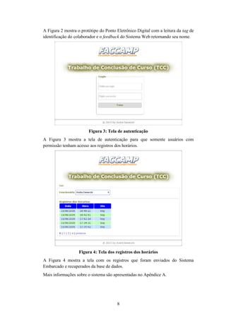 8
A Figura 2 mostra o protótipo do Ponto Eletrônico Digital com a leitura da tag de
identificação do colaborador e o feedback do Sistema Web retornando seu nome.
Figura 3: Tela de autenticação
A Figura 3 mostra a tela de autenticação para que somente usuários com
permissão tenham acesso aos registros dos horários.
Figura 4: Tela dos registros dos horários
A Figura 4 mostra a tela com os registros que foram enviados do Sistema
Embarcado e recuperados da base de dados.
Mais informações sobre o sistema são apresentadas no Apêndice A.
 