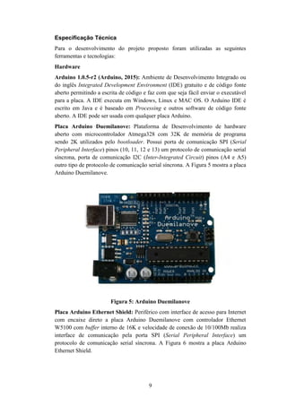 9
Especificação Técnica
Para o desenvolvimento do projeto proposto foram utilizadas as seguintes
ferramentas e tecnologias:
Hardware
Arduino 1.0.5-r2 (Arduino, 2015): Ambiente de Desenvolvimento Integrado ou
do inglês Integrated Development Environment (IDE) gratuito e de código fonte
aberto permitindo a escrita de código e faz com que seja fácil enviar o executável
para a placa. A IDE executa em Windows, Linux e MAC OS. O Arduino IDE é
escrito em Java e é baseado em Processing e outros software de código fonte
aberto. A IDE pode ser usada com qualquer placa Arduino.
Placa Arduino Duemilanove: Plataforma de Desenvolvimento de hardware
aberto com microcontrolador Atmega328 com 32K de memória de programa
sendo 2K utilizados pelo bootloader. Possui porta de comunicação SPI (Serial
Peripheral Interface) pinos (10, 11, 12 e 13) um protocolo de comunicação serial
síncrona, porta de comunicação I2C (Inter-Integrated Circuit) pinos (A4 e A5)
outro tipo de protocolo de comunicação serial síncrona. A Figura 5 mostra a placa
Arduino Duemilanove.
Figura 5: Arduino Duemilanove
Placa Arduino Ethernet Shield: Periférico com interface de acesso para Internet
com encaixe direto a placa Arduino Duemilanove com controlador Ethernet
W5100 com buffer interno de 16K e velocidade de conexão de 10/100Mb realiza
interface de comunicação pela porta SPI (Serial Peripheral Interface) um
protocolo de comunicação serial síncrona. A Figura 6 mostra a placa Arduino
Ethernet Shield.
 