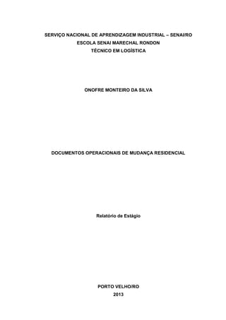 1
SERVIÇO NACIONAL DE APRENDIZAGEM INDUSTRIAL – SENAI/RO
ESCOLA SENAI MARECHAL RONDON
TÉCNICO EM LOGÍSTICA
ONOFRE MONTEIRO DA SILVA
DOCUMENTOS OPERACIONAIS DE MUDANÇA RESIDENCIAL
Relatório de Estágio
PORTO VELHO/RO
2013
 