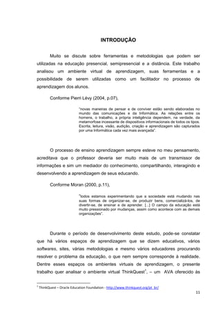 INTRODUÇÃO


          Muito se discute sobre ferramentas e metodologias que podem ser
utilizadas na educação presencial, semipresencial e a distância. Este trabalho
analisou um ambiente virtual de aprendizagem, suas ferramentas e a
possibilidade de serem utilizadas como um facilitador no processo de
aprendizagem dos alunos.

          Conforme Pierri Lévy (2004, p.07),

                             ―novas maneiras de pensar e de conviver estão sendo elaboradas no
                             mundo das comunicações e da Informática. As relações entre os
                             homens, o trabalho, a própria inteligência dependem, na verdade, da
                             metamorfose incessante de dispositivos informacionais de todos os tipos.
                             Escrita, leitura, visão, audição, criação e aprendizagem são capturados
                             por uma Informática cada vez mais avançada‖.




          O processo de ensino aprendizagem sempre esteve no meu pensamento,
acreditava que o professor deveria ser muito mais de um transmissor de
informações e sim um mediador do conhecimento, compartilhando, interagindo e
desenvolvendo a aprendizagem de seus educando.

          Conforme Moran (2000, p.11),

                             ―todos estamos experimentando que a sociedade está mudando nas
                             suas formas de organizar-se, de produzir bens, comercializá-los, de
                             divertir-se, de ensinar e de aprender. [...] O campo da educação está
                             muito pressionado por mudanças, assim como acontece com as demais
                             organizações‖.




          Durante o período de desenvolvimento deste estudo, pode-se constatar
que há vários espaços de aprendizagem que se dizem educativos, vários
softwares, sites, várias metodologias e mesmo vários educadores procurando
resolver o problema da educação, o que nem sempre corresponde à realidade.
Dentre esses espaços os ambientes virtuais de aprendizagem, o presente
trabalho quer analisar o ambiente virtual ThinkQuest1, – um AVA oferecido às


1
    ThinkQuest – Oracle Education Foundation - http://www.thinkquest.org/pt_br/
                                                                                                  11
 