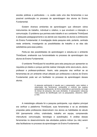 escolas públicas e particulares – e, avalia cada uma das ferramentas e sua
possível contribuição no processo de aprendizagem dos alunos do Ensino
Fundamental.

       Existem diversos ambientes de aprendizagem que oferecem vários
instrumentos de trabalho, individual e coletivo, e que envolvem a interação e
comunicação. O problema que permeia este trabalho é se o ambiente ThinkQuest
é adequado pedagogicamente e se atende aos requisitos de alunos e professores
do Ensino Fundamental. A investigação desta pesquisa está, portanto, centrada
neste ambiente, investigando as possibilidades de trabalho e se elas são
satisfatórias para esse público.

       Partiu-se das possibilidades de aprendizagem e estudou-se o ambiente
ThinkQuest, analisando sua funcionalidade no processo de aprendizagem dos
alunos do Ensino Fundamental.

       O ambiente ThinkQuest foi escolhido para esta pesquisa por apresentar os
requisitos já citados e porque permite realizar interação entre aluno-aluno, aluno-
professor e professor-professor. Assim, esta pesquisa visa verificar se as
ferramentas de um ambiente virtual utilizado por professores e alunos do Ensino
Fundamental, pode ser um facilitador no processo da aprendizagem desses
alunos.

                      A pesquisa participante é aquela que o pesquisador, para realizar a
                      observação dos fenômenos, compartilha a vivência dos sujeitos
                      pesquisados, participando, de forma sistemática e permanente, ao longo
                      do tempo da pesquisa, das suas atividades. O pesquisador coloca-se
                      numa postura de identificação com os pesquisados. (Severino, 2007,
                      p.120)




       A metodologia utilizada foi a pesquisa participante, cujo objetivo principal
era verificar a plataforma ThinkQuest, suas ferramentas e se as atividades
propostas pelos professores desenvolvem nos alunos as habilidades do século
XXI (pensamento crítico, criatividade, trabalho em equipe, compreensão
intercultural,   comunicação,   tecnologia     e   autodireção).    A    análise   dessas
ferramentas no desenvolvimento das atividades poderia indicar (ou não) serem
elas facilitadoras no processo da aprendizagem do Ensino Fundamental.

                                                                                         12
 