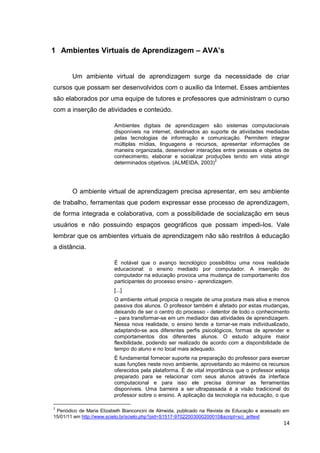 1 Ambientes Virtuais de Aprendizagem – AVA’s


        Um ambiente virtual de aprendizagem surge da necessidade de criar
cursos que possam ser desenvolvidos com o auxilio da Internet. Esses ambientes
são elaborados por uma equipe de tutores e professores que administram o curso
com a inserção de atividades e conteúdo.

                         Ambientes digitais de aprendizagem são sistemas computacionais
                         disponíveis na internet, destinados ao suporte de atividades mediadas
                         pelas tecnologias de informação e comunicação. Permitem integrar
                         múltiplas mídias, linguagens e recursos, apresentar informações de
                         maneira organizada, desenvolver interações entre pessoas e objetos de
                         conhecimento, elaborar e socializar produções tendo em vista atingir
                                                                 2
                         determinados objetivos. (ALMEIDA, 2003)




        O ambiente virtual de aprendizagem precisa apresentar, em seu ambiente
de trabalho, ferramentas que podem expressar esse processo de aprendizagem,
de forma integrada e colaborativa, com a possibilidade de socialização em seus
usuários e não possuindo espaços geográficos que possam impedi-los. Vale
lembrar que os ambientes virtuais de aprendizagem não são restritos à educação
a distância.

                         É notável que o avanço tecnológico possibilitou uma nova realidade
                         educacional: o ensino mediado por computador. A inserção do
                         computador na educação provoca uma mudança de comportamento dos
                         participantes do processo ensino - aprendizagem.
                         [...]
                         O ambiente virtual propicia o resgate de uma postura mais ativa e menos
                         passiva dos alunos. O professor também é afetado por estas mudanças,
                         deixando de ser o centro do processo - detentor de todo o conhecimento
                         – para transformar-se em um mediador das atividades de aprendizagem.
                         Nessa nova realidade, o ensino tende a tornar-se mais individualizado,
                         adaptando-se aos diferentes perfis psicológicos, formas de aprender e
                         comportamentos dos diferentes alunos. O estudo adquire maior
                         flexibilidade, podendo ser realizado de acordo com a disponibilidade de
                         tempo do aluno e no local mais adequado.
                         É fundamental fornecer suporte na preparação do professor para exercer
                         suas funções neste novo ambiente, aproveitando ao máximo os recursos
                         oferecidos pela plataforma. É de vital importância que o professor esteja
                         preparado para se relacionar com seus alunos através da interface
                         computacional e para isso ele precisa dominar as ferramentas
                         disponíveis. Uma barreira a ser ultrapassada é a visão tradicional do
                         professor sobre o ensino. A aplicação da tecnologia na educação, o que

2
 Periódico de Maria Elizabeth Bianconcini de Almeida, publicado na Revista de Educação e acessado em
15/01/11 em http://www.scielo.br/scielo.php?pid=S1517-97022003000200010&script=sci_arttext
                                                                                                 14
 