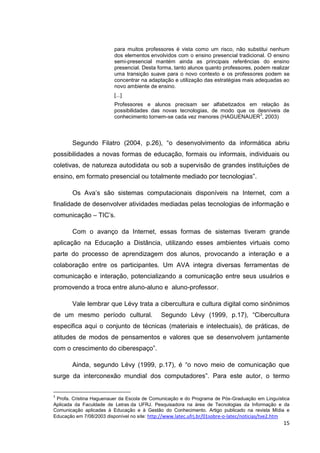 para muitos professores é vista como um risco, não substitui nenhum
                         dos elementos envolvidos com o ensino presencial tradicional. O ensino
                         semi-presencial mantém ainda as principais referências do ensino
                         presencial. Desta forma, tanto alunos quanto professores, podem realizar
                         uma transição suave para o novo contexto e os professores podem se
                         concentrar na adaptação e utilização das estratégias mais adequadas ao
                         novo ambiente de ensino.
                         [...]
                         Professores e alunos precisam ser alfabetizados em relação às
                         possibilidades das novas tecnologias, de modo que os desníveis de
                                                                               3
                         conhecimento tornem-se cada vez menores (HAGUENAUER , 2003)



        Segundo Filatro (2004, p.26), ―o desenvolvimento da informática abriu
possibilidades a novas formas de educação, formais ou informais, individuais ou
coletivas, de natureza autodidata ou sob a supervisão de grandes instituições de
ensino, em formato presencial ou totalmente mediado por tecnologias‖.

        Os Ava’s são sistemas computacionais disponíveis na Internet, com a
finalidade de desenvolver atividades mediadas pelas tecnologias de informação e
comunicação – TIC’s.

        Com o avanço da Internet, essas formas de sistemas tiveram grande
aplicação na Educação a Distância, utilizando esses ambientes virtuais como
parte do processo de aprendizagem dos alunos, provocando a interação e a
colaboração entre os participantes. Um AVA integra diversas ferramentas de
comunicação e interação, potencializando a comunicação entre seus usuários e
promovendo a troca entre aluno-aluno e aluno-professor.

        Vale lembrar que Lévy trata a cibercultura e cultura digital como sinônimos
de um mesmo período cultural.                Segundo Lévy (1999, p.17), ―Cibercultura
especifica aqui o conjunto de técnicas (materiais e intelectuais), de práticas, de
atitudes de modos de pensamentos e valores que se desenvolvem juntamente
com o crescimento do ciberespaço‖.

        Ainda, segundo Lévy (1999, p.17), é ―o novo meio de comunicação que
surge da interconexão mundial dos computadores‖. Para este autor, o termo


3
 Profa. Cristina Haguenauer da Escola de Comunicação e do Programa de Pós-Graduação em Linguística
Aplicada da Faculdade de Letras da UFRJ. Pesquisadora na área de Tecnologias da Informação e da
Comunicação aplicadas à Educação e à Gestão do Conhecimento. Artigo publicado na revista Mídia e
Educação em 7/08/2003 disponível no site: http://www.latec.ufrj.br/01sobre-o-latec/noticias/tve2.htm
                                                                                                 15
 
