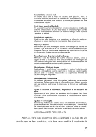 Casar sistema e mundo real
                  O sistema deve falar a língua do usuário, com palavras, frase, e
                  conceitos familiares ao usuário, de preferência a termos técnicos. Seguir
                  convenções do mundo real, fazendo a informação aparecer em uma
                  ordem natural e lógica.

                  Controle do usuário e liberdade
                  Os usuários frequentemente escolhem erradamente algumas funções do
                  sistema, e necessitarão de uma clara ―saída de emergência‖ para sair da
                  situação indesejada sem enfrentar um extenso ―diálogo‖. Deve suportar
                  ―desfazer‖ e ―refazer‖.

                  Consistência e padrões
                  Usuários não são obrigados a se questionar se diferentes palavras,
                  situações ou ações significam a mesma coisa. Siga convenções.

                  Prevenção de erros
                  Bem melhor que boas mensagens de erro é um design que previne em
                  primeiro lugar a ocorrência de um problema. Elimine qualquer condição
                  propensa a erro ou procure-as e apresente aos usuários uma opção de
                  confirmar antes de eles executarem alguma ação.

                  Reconhecimento de preferência à lembrança
                  Minimize o uso da memória do usuário colocando objetos, ações e
                  opções à vista. O usuário não deve ter que lembrar das informações de
                  uma parte do diálogo na outra. Instruções de uso do sistema devem ser
                  visíveis ou facilmente acessíveis quanto apropriado.

                  Flexibilidade e Eficiência de uso
                  Aceleradores — invisíveis ao novo usuário — podem freqüentemente
                  acelerar a interação do usuário experiente de modo que o sistema pode
                  atender tanto a usuários inexperientes ou experientes. Permita ao
                  usuário unir ações freqüentes.

                  Design estético e minimalista
                  Os diálogos não devem conter informações irrelevantes ou raramente
                  necessárias. Cada unidade extra de informação em um diálogo compete
                  com as unidades pertinentes de informação e diminui sua visibilidade
                  relativa.

                  Ajude os usuários a reconhecer, diagnosticar e se recuperar de
                  erros.
                  Mensagens de erro devem ser expressas em linguagem clara (sem
                  códigos), indicar precisamente o problema e construtivamente sugerir
                  uma solução.

                  Ajuda e documentação
                  Embora seja melhor que o sistema possa ser usado sem documentação,
                  pode ser necessário providenciar ajuda e documentação. Qualquer tipo
                  de informação deve ser fácil de procurar, focada na tarefa do usuário,
                  listar passos concretos para ser levada a cabo e não ser muito grande.

                  (NIELSEN apud ALVES FILHO, 2006, p.17)


     Assim, as TIC’s estão disponíveis para a exploração e os Ava’s são um
caminho que, se bem construído, pode levar seus usuários à construção do


                                                                                        17
 