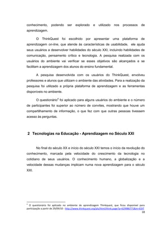 conhecimento,       podendo        ser   explorado      e    utilizado    nos    processos       de
aprendizagem.

        O    ThinkQuest      foi   escolhido      por    apresentar      uma     plataforma      de
aprendizagem on-line, que atende às características de usabilidade, ele ajuda
seus usuários a desenvolver habilidades do século XXI, incluindo habilidades de
comunicação, pensamento crítico e tecnologia. A pesquisa realizada com os
usuários do ambiente vai verificar se esses objetivos são alcançados e se
facilitam a aprendizagem dos alunos do ensino fundamental.

        A pesquisa desenvolvida com os usuários do ThinkQuest, envolveu
professores e alunos que utilizam o ambiente das atividades. Para a realização da
pesquisa foi utilizado a própria plataforma de aprendizagem e as ferramentas
disponíveis no ambiente.

        O questionário4 foi aplicado para alguns usuários do ambiente e o número
de participantes foi superior ao número de convites, mostrando que houve um
compartilhamento de informação, o que fez com que outras pessoas tivessem
acesso às perguntas.




    2 Tecnologias na Educação - Aprendizagem no Século XXI


        No final do século XX e início do século XXI temos o início da revolução do
conhecimento, marcada pela velocidade do crescimento da tecnologia no
cotidiano de seus usuários. O conhecimento humano, a globalização e a
velocidade dessas mudanças implicam numa nova aprendizagem para o século
XXI.




4
  O questionário foi aplicado no ambiente de aprendizagem Thinkquest, que ficou disponível para
participação a partir de 29/09/10 - http://www.thinkquest.org/pls/html/think.page?p=629986771&m=EDIT
                                                                                                 18
 
