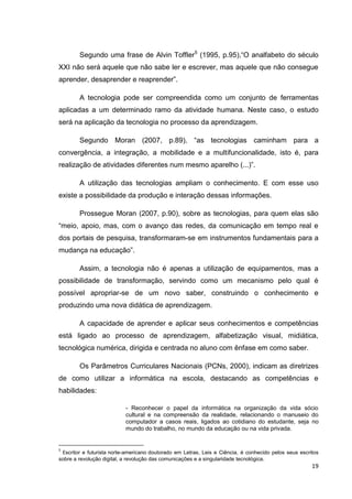 Segundo uma frase de Alvin Toffler5 (1995, p.95),―O analfabeto do século
XXI não será aquele que não sabe ler e escrever, mas aquele que não consegue
aprender, desaprender e reaprender‖.

        A tecnologia pode ser compreendida como um conjunto de ferramentas
aplicadas a um determinado ramo da atividade humana. Neste caso, o estudo
será na aplicação da tecnologia no processo da aprendizagem.

        Segundo Moran (2007, p.89), ―as tecnologias caminham para a
convergência, a integração, a mobilidade e a multifuncionalidade, isto é, para
realização de atividades diferentes num mesmo aparelho (...)‖.

        A utilização das tecnologias ampliam o conhecimento. E com esse uso
existe a possibilidade da produção e interação dessas informações.

        Prossegue Moran (2007, p.90), sobre as tecnologias, para quem elas são
―meio, apoio, mas, com o avanço das redes, da comunicação em tempo real e
dos portais de pesquisa, transformaram-se em instrumentos fundamentais para a
mudança na educação‖.

        Assim, a tecnologia não é apenas a utilização de equipamentos, mas a
possibilidade de transformação, servindo como um mecanismo pelo qual é
possível apropriar-se de um novo saber, construindo o conhecimento e
produzindo uma nova didática de aprendizagem.

        A capacidade de aprender e aplicar seus conhecimentos e competências
está ligado ao processo de aprendizagem, alfabetização visual, midiática,
tecnológica numérica, dirigida e centrada no aluno com ênfase em como saber.

        Os Parâmetros Curriculares Nacionais (PCNs, 2000), indicam as diretrizes
de como utilizar a informática na escola, destacando as competências e
habilidades:

                           - Reconhecer o papel da informática na organização da vida sócio
                           cultural e na compreensão da realidade, relacionando o manuseio do
                           computador a casos reais, ligados ao cotidiano do estudante, seja no
                           mundo do trabalho, no mundo da educação ou na vida privada.


5
 Escritor e futurista norte-americano doutorado em Letras, Leis e Ciência, é conhecido pelos seus escritos
sobre a revolução digital, a revolução das comunicações e a singularidade tecnológica.
                                                                                                       19
 